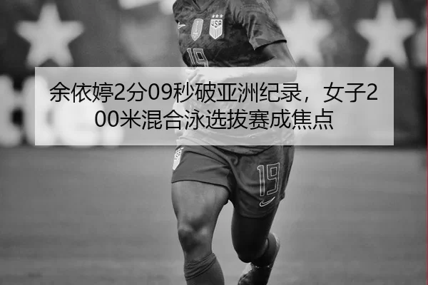 余依婷2分09秒破亚洲纪录，女子200米混合泳选拔赛成焦点