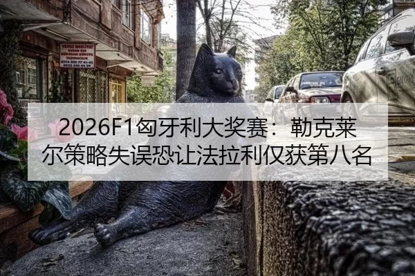 2026F1匈牙利大奖赛：勒克莱尔策略失误恐让法拉利仅获第八名