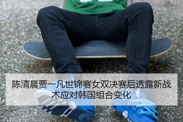 陈清晨贾一凡世锦赛女双决赛后透露新战术应对韩国组合变化